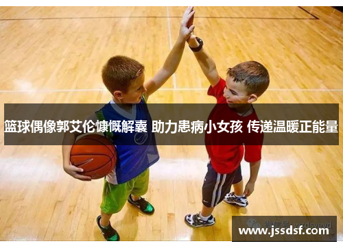 篮球偶像郭艾伦慷慨解囊 助力患病小女孩 传递温暖正能量 篮球偶像郭艾伦慷慨解囊 助力患病小女孩 传递温暖正能量